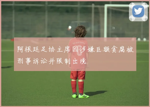 阿根廷足协主席因涉嫌巨额贪腐被刑事诉讼并限制出境