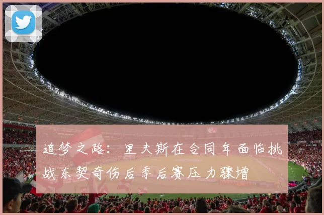 追梦之路：里夫斯在合同年面临挑战东契奇伤后季后赛压力骤增