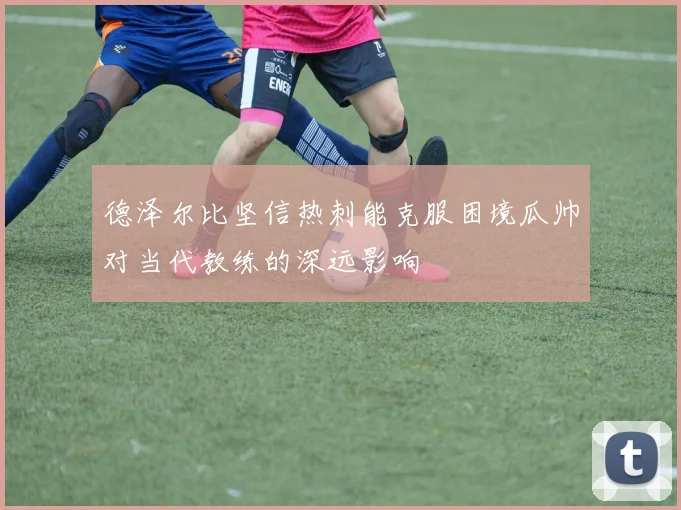 德泽尔比坚信热刺能克服困境瓜帅对当代教练的深远影响