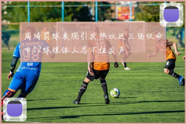 周琦罚球表现引发热议近三场仅命中12球媒体人忍不住发声