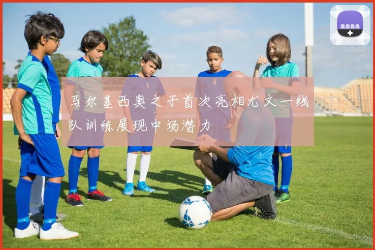 马尔基西奥之子首次亮相尤文一线队训练展现中场潜力