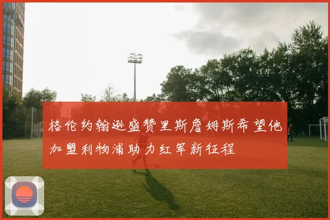 格伦约翰逊盛赞里斯詹姆斯希望他加盟利物浦助力红军新征程