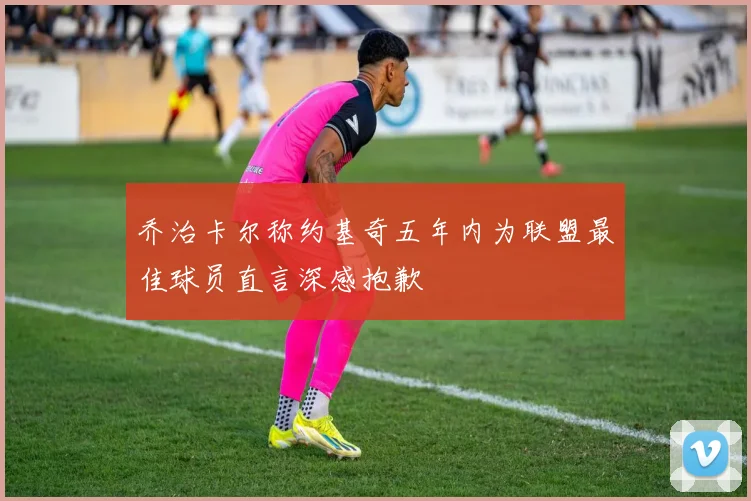 乔治卡尔称约基奇五年内为联盟最佳球员直言深感抱歉