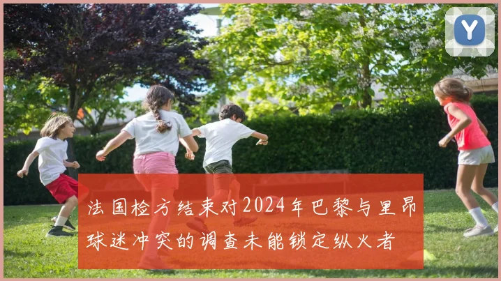 法国检方结束对2024年巴黎与里昂球迷冲突的调查未能锁定纵火者